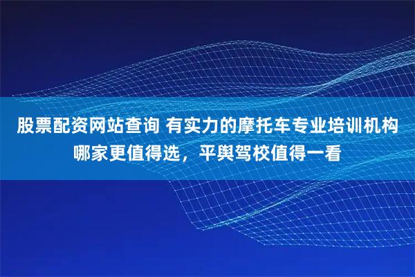 股票配资网站查询 有实力的摩托车专业培训机构哪家更值得选，平舆驾校值得一看