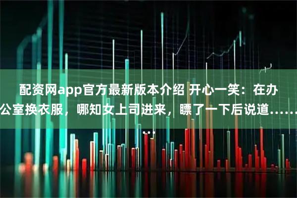 配资网app官方最新版本介绍 开心一笑：在办公室换衣服，哪知女上司进来，瞟了一下后说道……