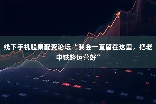 线下手机股票配资论坛 “我会一直留在这里，把老中铁路运营好”