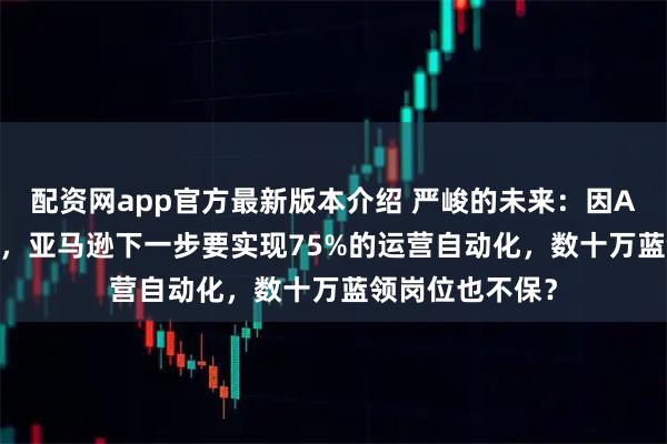 配资网app官方最新版本介绍 严峻的未来：因AI砍掉10%白领，亚马逊下一步要实现75%的运营自动化，数十万蓝领岗位也不保？