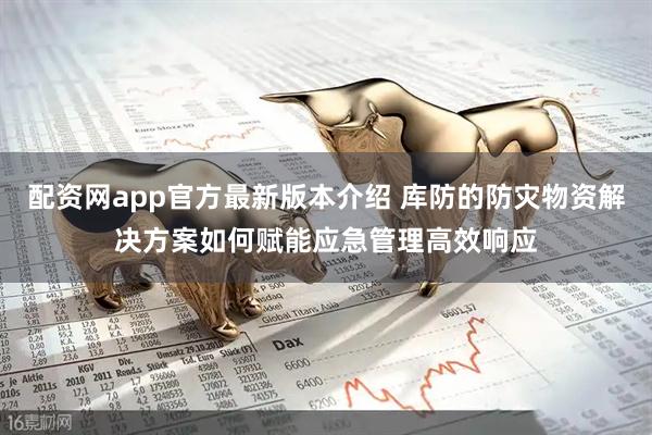 配资网app官方最新版本介绍 库防的防灾物资解决方案如何赋能应急管理高效响应