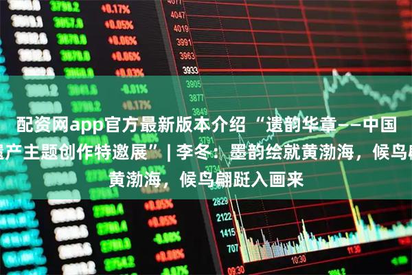 配资网app官方最新版本介绍 “遗韵华章——中国世界文化遗产主题创作特邀展” | 李冬：墨韵绘就黄渤海，候鸟翩跹入画来