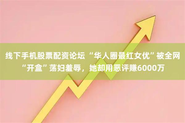 线下手机股票配资论坛 “华人圈最红女优”被全网“开盒”荡妇羞辱，她却用恶评赚6000万
