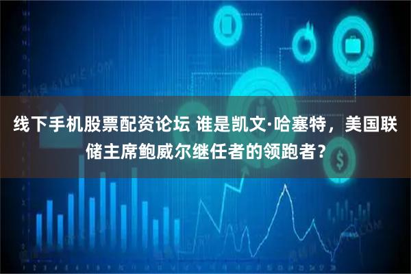 线下手机股票配资论坛 谁是凯文·哈塞特，美国联储主席鲍威尔继任者的领跑者？