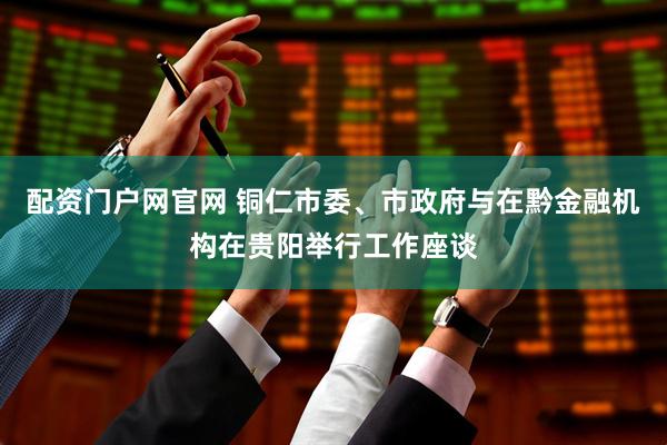配资门户网官网 铜仁市委、市政府与在黔金融机构在贵阳举行工作座谈