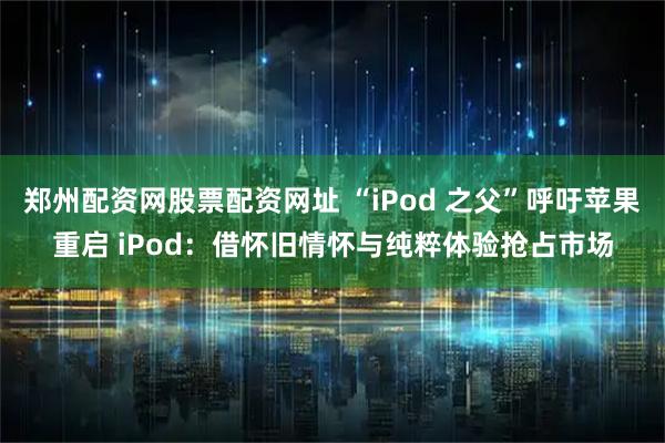 郑州配资网股票配资网址 “iPod 之父”呼吁苹果重启 iPod：借怀旧情怀与纯粹体验抢占市场