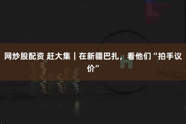 网炒股配资 赶大集｜在新疆巴扎，看他们“拍手议价”