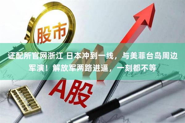 证配所官网浙江 日本冲到一线，与美菲台岛周边军演！解放军两路进逼，一刻都不等